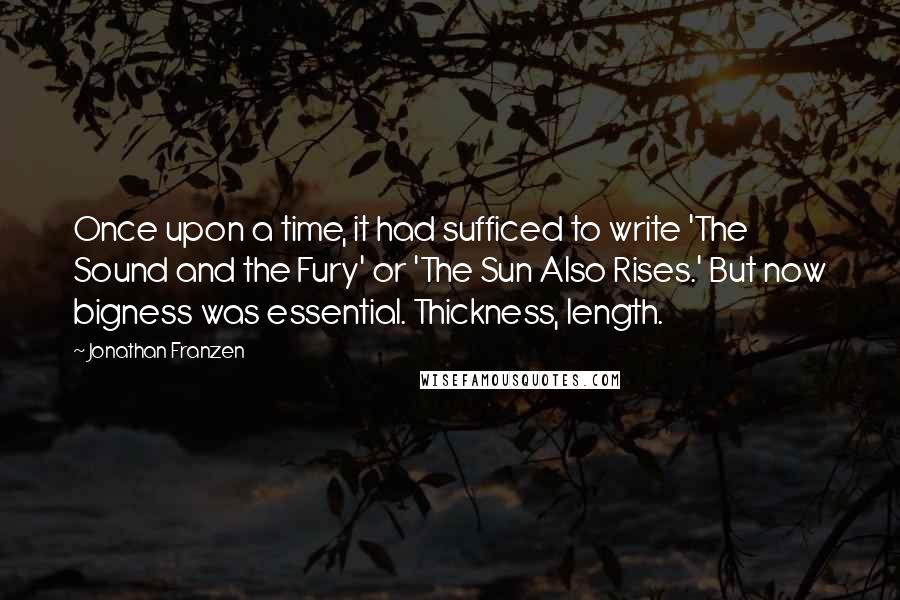 Jonathan Franzen Quotes: Once upon a time, it had sufficed to write 'The Sound and the Fury' or 'The Sun Also Rises.' But now bigness was essential. Thickness, length.
