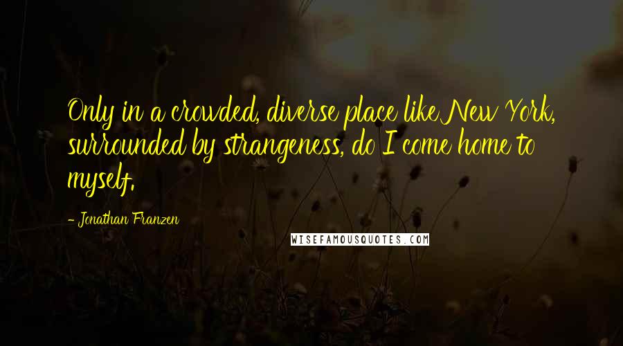 Jonathan Franzen Quotes: Only in a crowded, diverse place like New York, surrounded by strangeness, do I come home to myself.