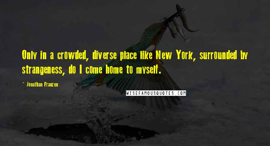 Jonathan Franzen Quotes: Only in a crowded, diverse place like New York, surrounded by strangeness, do I come home to myself.