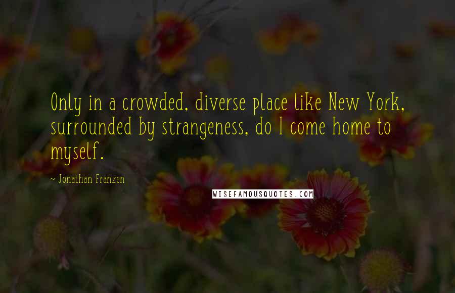 Jonathan Franzen Quotes: Only in a crowded, diverse place like New York, surrounded by strangeness, do I come home to myself.