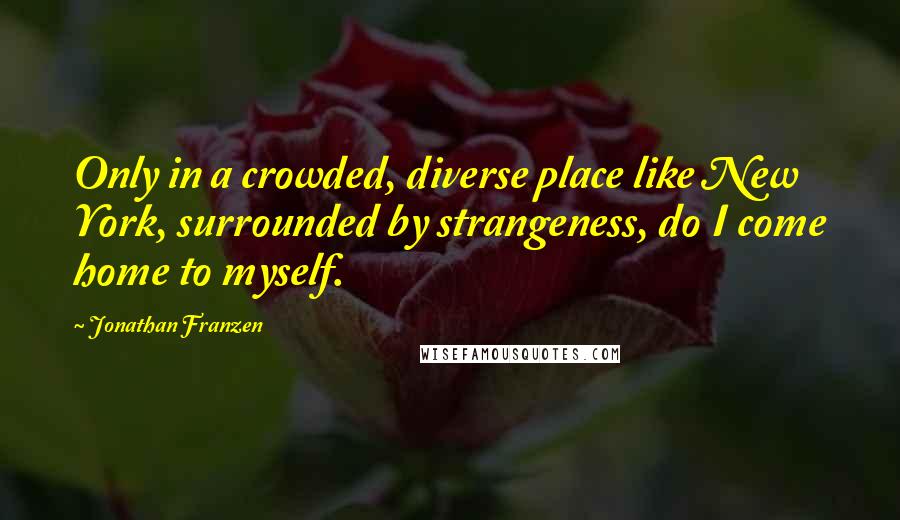 Jonathan Franzen Quotes: Only in a crowded, diverse place like New York, surrounded by strangeness, do I come home to myself.