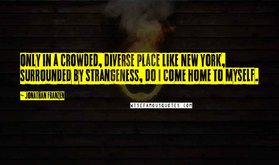 Jonathan Franzen Quotes: Only in a crowded, diverse place like New York, surrounded by strangeness, do I come home to myself.