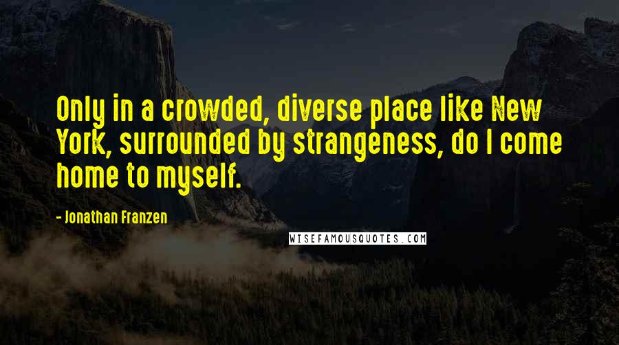 Jonathan Franzen Quotes: Only in a crowded, diverse place like New York, surrounded by strangeness, do I come home to myself.