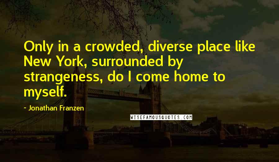 Jonathan Franzen Quotes: Only in a crowded, diverse place like New York, surrounded by strangeness, do I come home to myself.