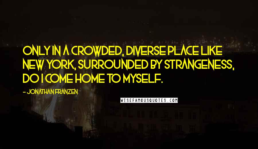 Jonathan Franzen Quotes: Only in a crowded, diverse place like New York, surrounded by strangeness, do I come home to myself.