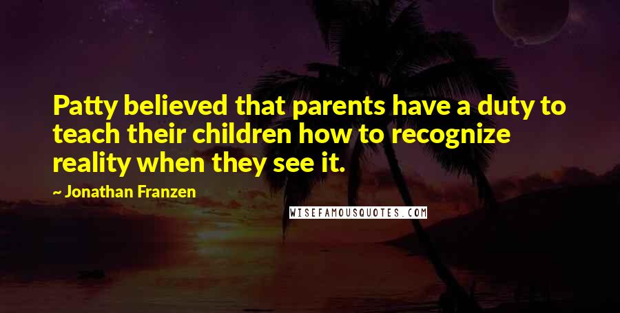 Jonathan Franzen Quotes: Patty believed that parents have a duty to teach their children how to recognize reality when they see it.