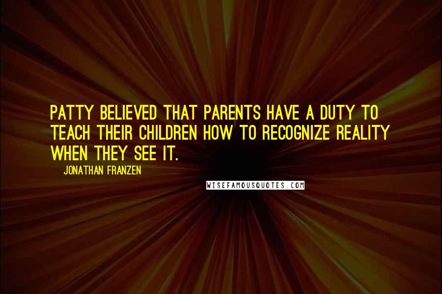 Jonathan Franzen Quotes: Patty believed that parents have a duty to teach their children how to recognize reality when they see it.