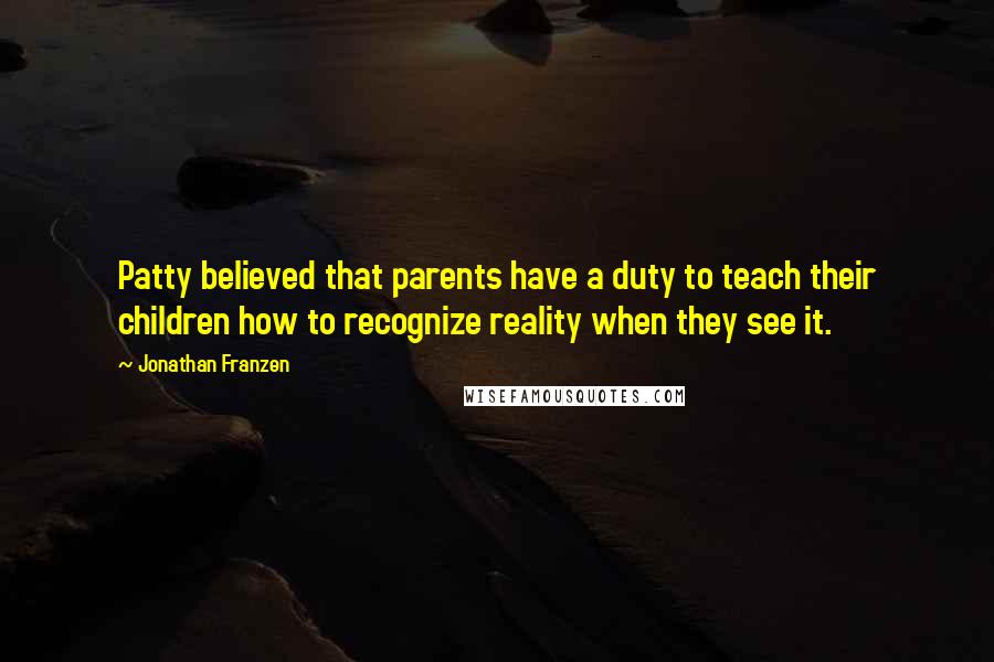 Jonathan Franzen Quotes: Patty believed that parents have a duty to teach their children how to recognize reality when they see it.
