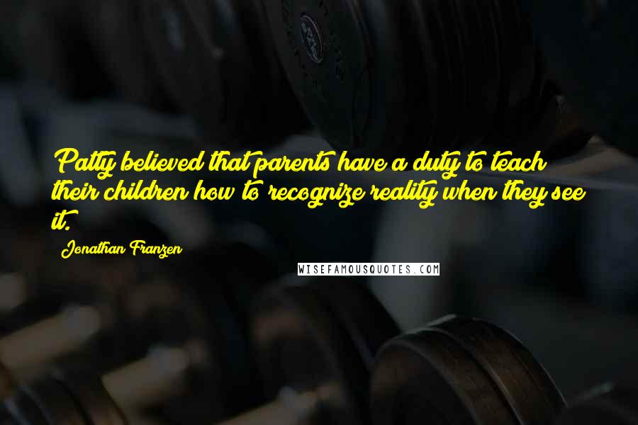 Jonathan Franzen Quotes: Patty believed that parents have a duty to teach their children how to recognize reality when they see it.