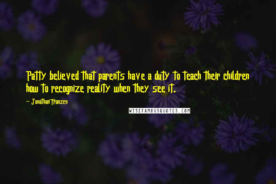 Jonathan Franzen Quotes: Patty believed that parents have a duty to teach their children how to recognize reality when they see it.
