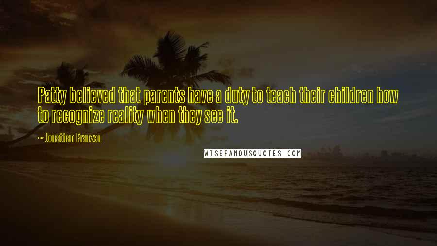 Jonathan Franzen Quotes: Patty believed that parents have a duty to teach their children how to recognize reality when they see it.