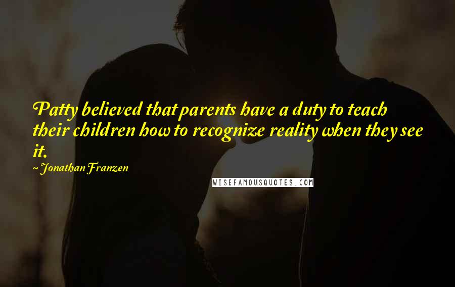 Jonathan Franzen Quotes: Patty believed that parents have a duty to teach their children how to recognize reality when they see it.