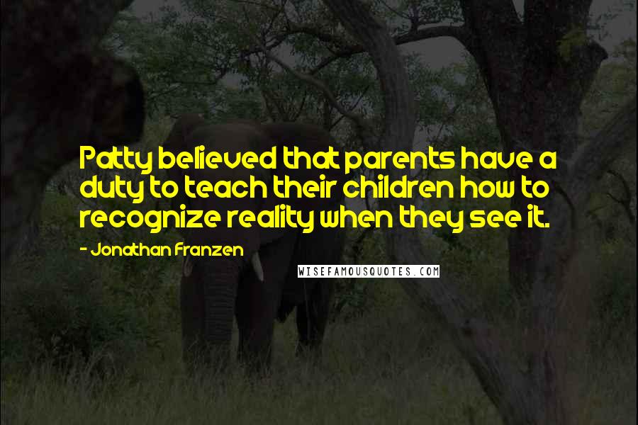 Jonathan Franzen Quotes: Patty believed that parents have a duty to teach their children how to recognize reality when they see it.