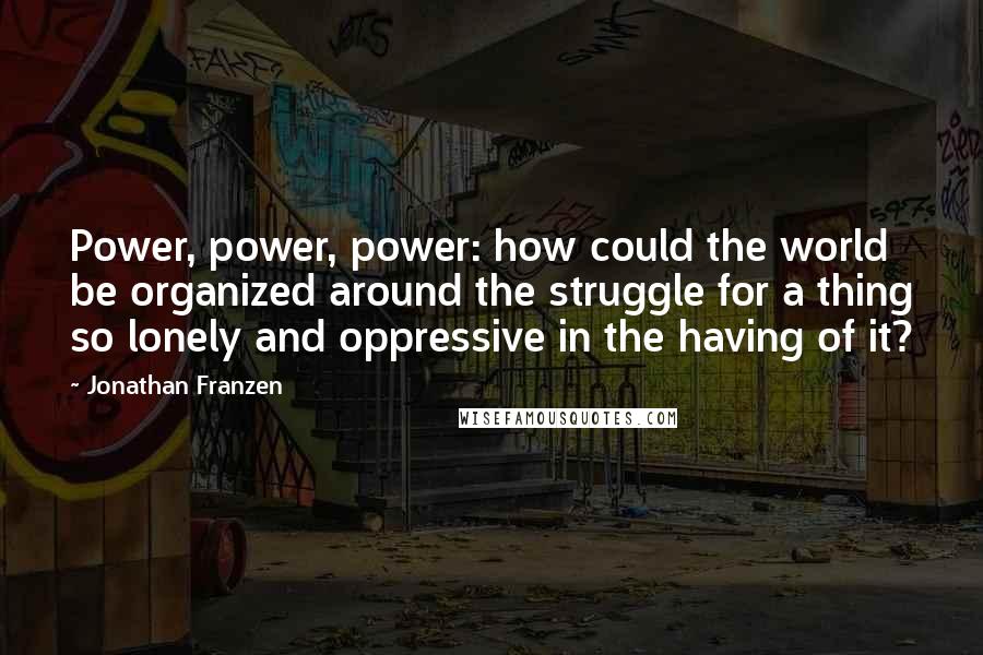 Jonathan Franzen Quotes: Power, power, power: how could the world be organized around the struggle for a thing so lonely and oppressive in the having of it?