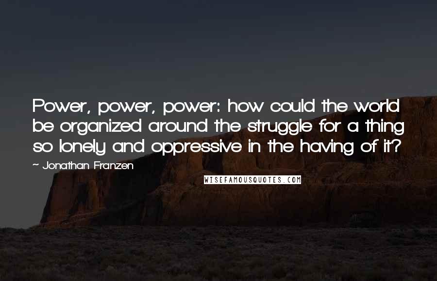 Jonathan Franzen Quotes: Power, power, power: how could the world be organized around the struggle for a thing so lonely and oppressive in the having of it?