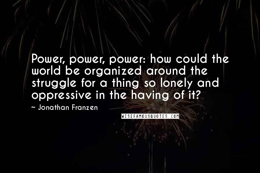Jonathan Franzen Quotes: Power, power, power: how could the world be organized around the struggle for a thing so lonely and oppressive in the having of it?