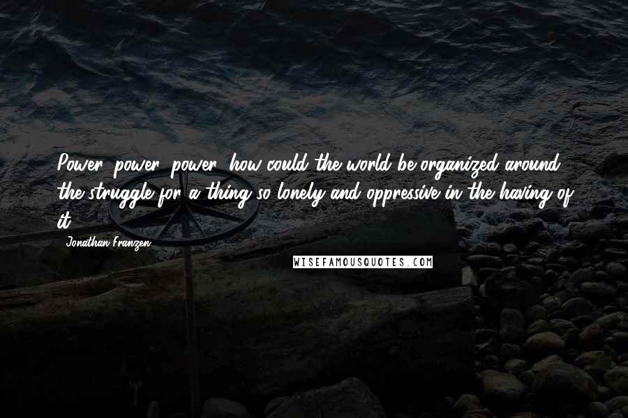 Jonathan Franzen Quotes: Power, power, power: how could the world be organized around the struggle for a thing so lonely and oppressive in the having of it?