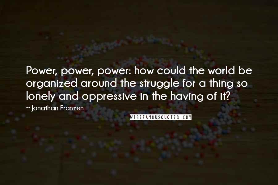 Jonathan Franzen Quotes: Power, power, power: how could the world be organized around the struggle for a thing so lonely and oppressive in the having of it?