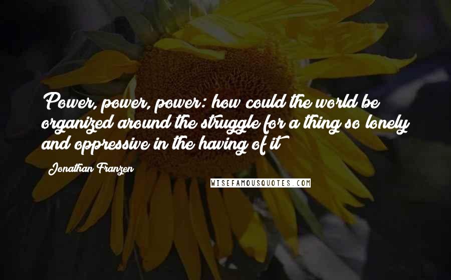 Jonathan Franzen Quotes: Power, power, power: how could the world be organized around the struggle for a thing so lonely and oppressive in the having of it?