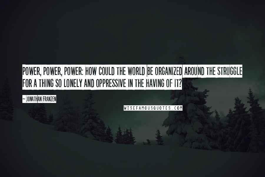 Jonathan Franzen Quotes: Power, power, power: how could the world be organized around the struggle for a thing so lonely and oppressive in the having of it?