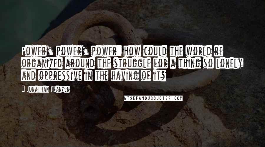 Jonathan Franzen Quotes: Power, power, power: how could the world be organized around the struggle for a thing so lonely and oppressive in the having of it?