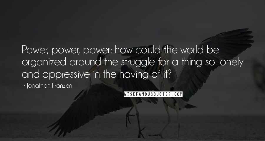 Jonathan Franzen Quotes: Power, power, power: how could the world be organized around the struggle for a thing so lonely and oppressive in the having of it?