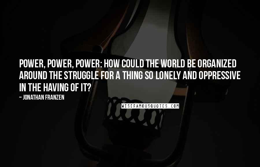 Jonathan Franzen Quotes: Power, power, power: how could the world be organized around the struggle for a thing so lonely and oppressive in the having of it?