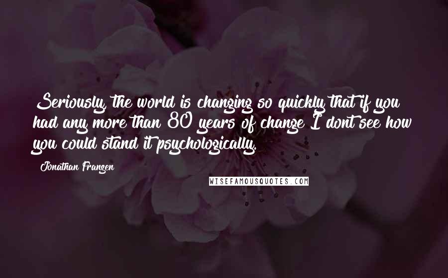 Jonathan Franzen Quotes: Seriously, the world is changing so quickly that if you had any more than 80 years of change I dont see how you could stand it psychologically.