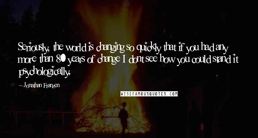 Jonathan Franzen Quotes: Seriously, the world is changing so quickly that if you had any more than 80 years of change I dont see how you could stand it psychologically.