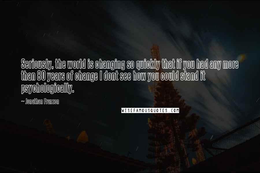 Jonathan Franzen Quotes: Seriously, the world is changing so quickly that if you had any more than 80 years of change I dont see how you could stand it psychologically.