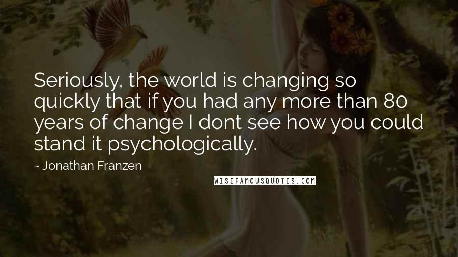 Jonathan Franzen Quotes: Seriously, the world is changing so quickly that if you had any more than 80 years of change I dont see how you could stand it psychologically.