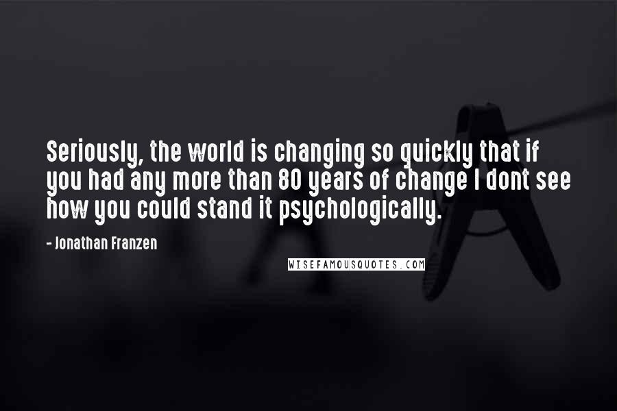 Jonathan Franzen Quotes: Seriously, the world is changing so quickly that if you had any more than 80 years of change I dont see how you could stand it psychologically.