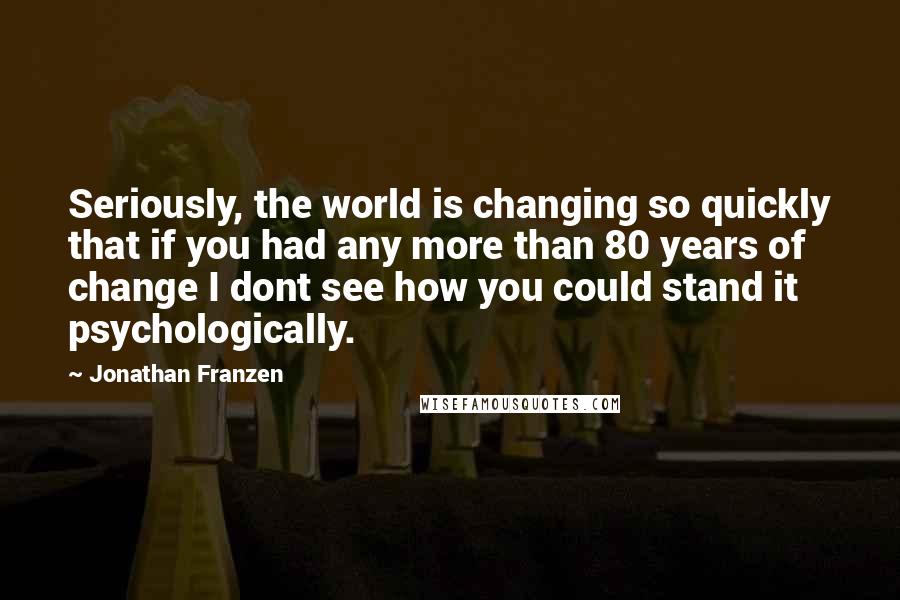 Jonathan Franzen Quotes: Seriously, the world is changing so quickly that if you had any more than 80 years of change I dont see how you could stand it psychologically.