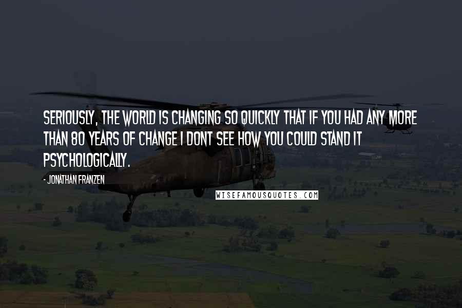 Jonathan Franzen Quotes: Seriously, the world is changing so quickly that if you had any more than 80 years of change I dont see how you could stand it psychologically.