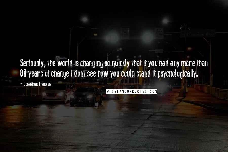 Jonathan Franzen Quotes: Seriously, the world is changing so quickly that if you had any more than 80 years of change I dont see how you could stand it psychologically.