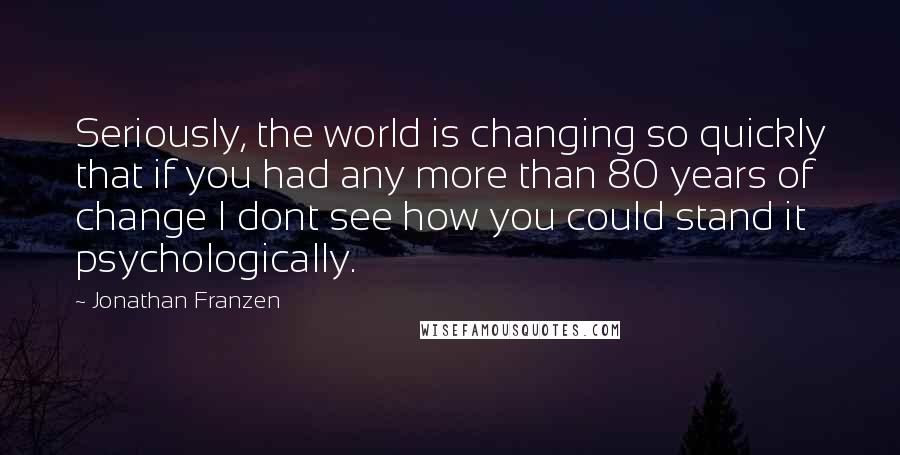 Jonathan Franzen Quotes: Seriously, the world is changing so quickly that if you had any more than 80 years of change I dont see how you could stand it psychologically.