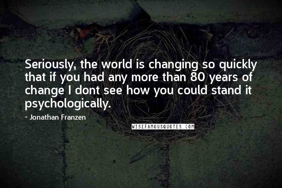 Jonathan Franzen Quotes: Seriously, the world is changing so quickly that if you had any more than 80 years of change I dont see how you could stand it psychologically.