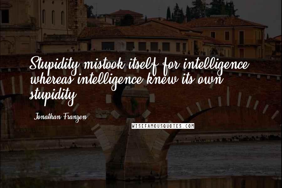 Jonathan Franzen Quotes: Stupidity mistook itself for intelligence, whereas intelligence knew its own stupidity.