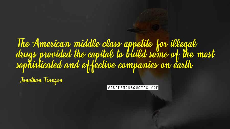 Jonathan Franzen Quotes: The American middle-class appetite for illegal drugs provided the capital to build some of the most sophisticated and effective companies on earth.