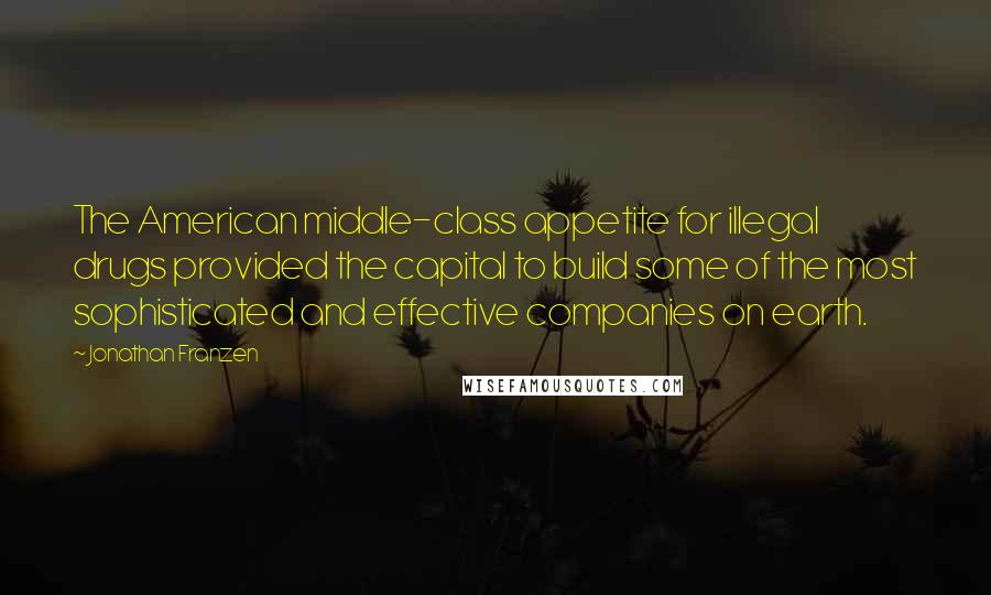 Jonathan Franzen Quotes: The American middle-class appetite for illegal drugs provided the capital to build some of the most sophisticated and effective companies on earth.