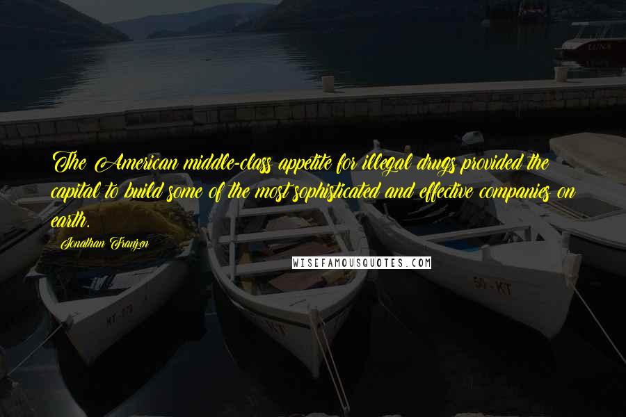 Jonathan Franzen Quotes: The American middle-class appetite for illegal drugs provided the capital to build some of the most sophisticated and effective companies on earth.