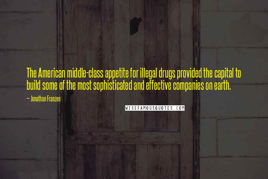 Jonathan Franzen Quotes: The American middle-class appetite for illegal drugs provided the capital to build some of the most sophisticated and effective companies on earth.