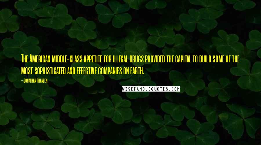 Jonathan Franzen Quotes: The American middle-class appetite for illegal drugs provided the capital to build some of the most sophisticated and effective companies on earth.