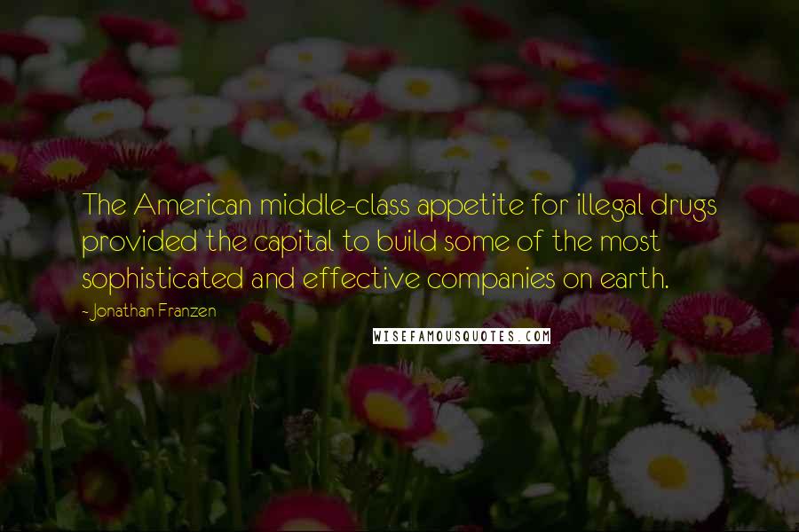 Jonathan Franzen Quotes: The American middle-class appetite for illegal drugs provided the capital to build some of the most sophisticated and effective companies on earth.