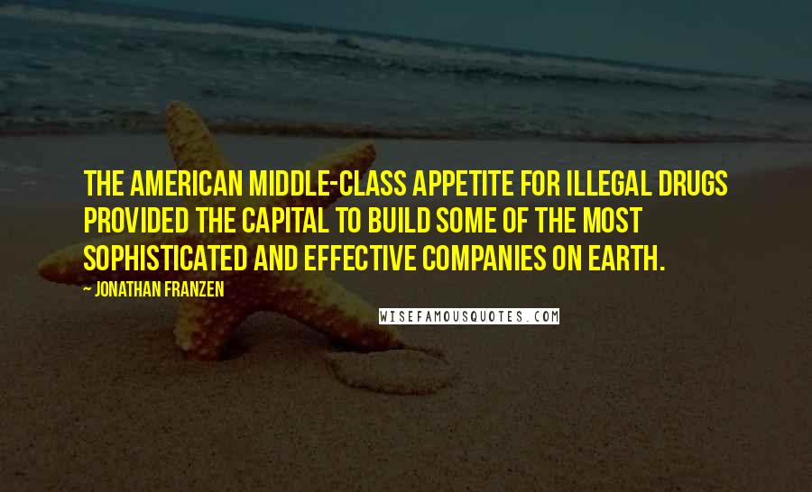 Jonathan Franzen Quotes: The American middle-class appetite for illegal drugs provided the capital to build some of the most sophisticated and effective companies on earth.