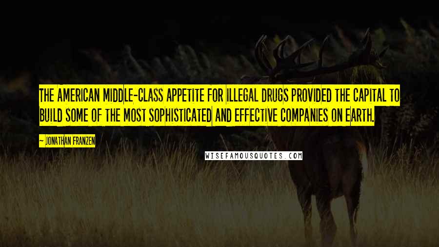 Jonathan Franzen Quotes: The American middle-class appetite for illegal drugs provided the capital to build some of the most sophisticated and effective companies on earth.