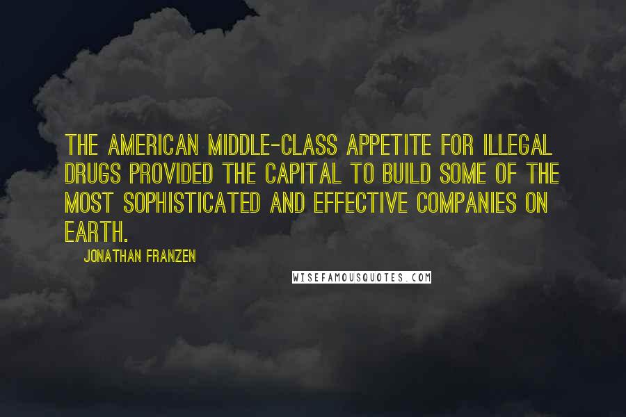 Jonathan Franzen Quotes: The American middle-class appetite for illegal drugs provided the capital to build some of the most sophisticated and effective companies on earth.