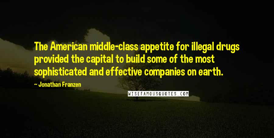 Jonathan Franzen Quotes: The American middle-class appetite for illegal drugs provided the capital to build some of the most sophisticated and effective companies on earth.