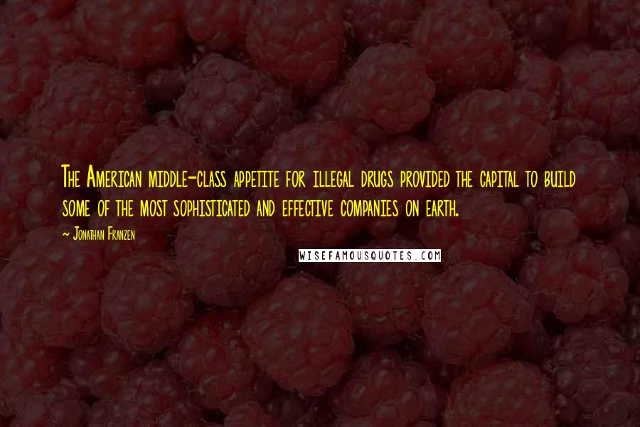 Jonathan Franzen Quotes: The American middle-class appetite for illegal drugs provided the capital to build some of the most sophisticated and effective companies on earth.