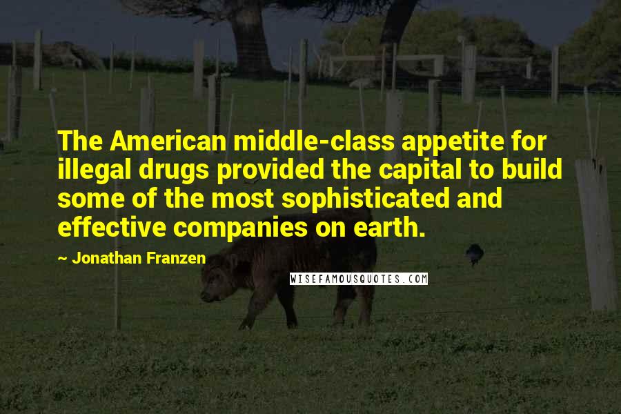 Jonathan Franzen Quotes: The American middle-class appetite for illegal drugs provided the capital to build some of the most sophisticated and effective companies on earth.
